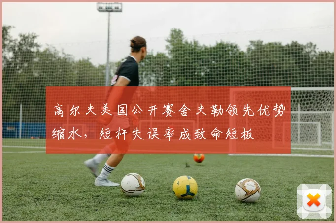 高尔夫美国公开赛舍夫勒领先优势缩水,短杆失误率成致命短板