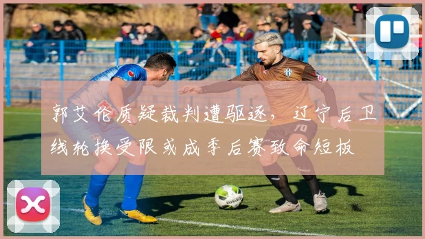 郭艾伦质疑裁判遭驱逐，辽宁后卫线轮换受限或成季后赛致命短板