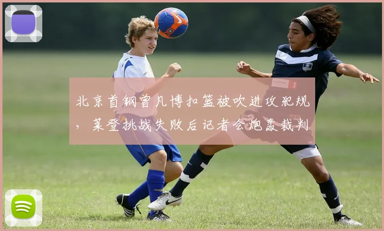 北京首钢曾凡博扣篮被吹进攻犯规,莱登挑战失败后记者会炮轰裁判组?