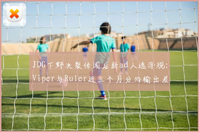 JDG下野决裂传闻后新ad人选浮现:Viper与Ruler近三个月分均输出差距仅15点