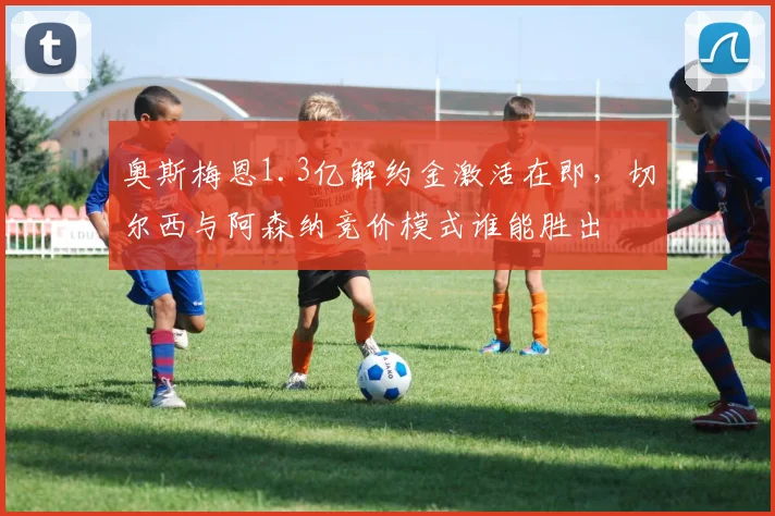 奥斯梅恩1.3亿解约金激活在即，切尔西与阿森纳竞价模式谁能胜出